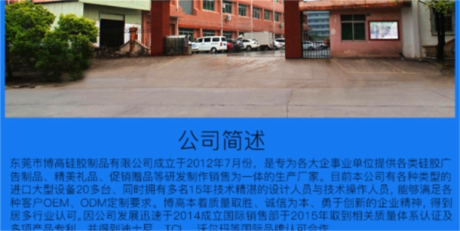 東莞市博高硅膠制品有限公司坐落于美麗的東莞市寮步鎮(zhèn)，專業(yè)生產(chǎn)硅膠手環(huán)、硅膠保護(hù)套、硅膠手表、硅膠各類按鍵、硅膠錢包、硅膠背包 手提包，硅膠玩具。是為各大企事業(yè)單位提供各類廣告制品、精美禮品、促銷贈(zèng)品等的生產(chǎn)廠家。目前本公司有各種類型的進(jìn)口大型設(shè)備20多臺(tái)、同時(shí)擁有技術(shù)精湛的設(shè)計(jì)人員與技術(shù)人員30多人、日產(chǎn)量達(dá)到100000PCS以上！ 本公司所有產(chǎn)品均使用環(huán)保無(wú)毒材料生產(chǎn)，產(chǎn)品100%通過(guò)環(huán)保安全測(cè)試，符合ROHS/FDA/LFGB/UL等各項(xiàng)測(cè)試要求,確保為客戶提供最有保證和最放心的優(yōu)質(zhì)產(chǎn)品與服